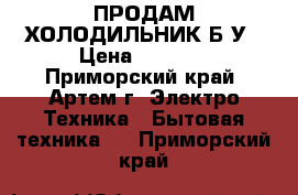 ПРОДАМ ХОЛОДИЛЬНИК Б/У › Цена ­ 7 000 - Приморский край, Артем г. Электро-Техника » Бытовая техника   . Приморский край